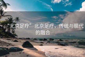 “北京足療”北京足療，傳統與現代的融合