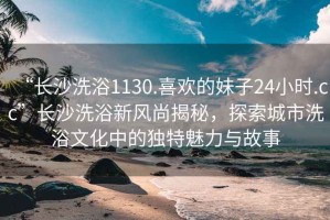 “長沙洗浴1130.喜歡的妹子24小時.cc”長沙洗浴新風尚揭秘，探索城市洗浴文化中的獨特魅力與故事