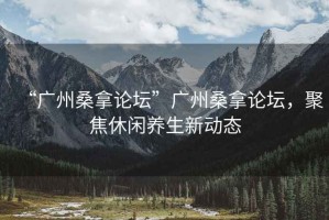 “廣州桑拿論壇”廣州桑拿論壇，聚焦休閑養生新動態