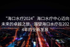 “海口水療2024”海口水療中心邁向未來(lái)的卓越之旅，展望海口水療在2024年的全新發(fā)展