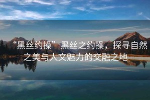 “黑絲約操”黑絲之約操，探尋自然之美與人文魅力的交融之地