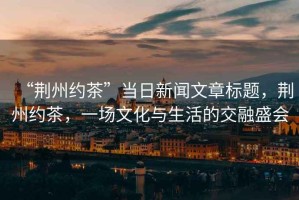 “荊州約茶”當(dāng)日新聞文章標(biāo)題，荊州約茶，一場文化與生活的交融盛會(huì)