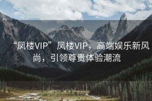 “鳳樓VIP”鳳樓VIP，高端娛樂新風(fēng)尚，引領(lǐng)尊貴體驗(yàn)潮流