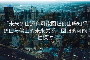 “未來鶴山還有可能回歸佛山嗎知乎”鶴山與佛山的未來關系，回歸的可能性探討