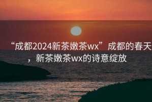 “成都2024新茶嫩茶wx”成都的春天，新茶嫩茶wx的詩意綻放
