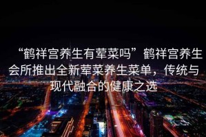 “鶴祥宮養(yǎng)生有葷菜嗎”鶴祥宮養(yǎng)生會(huì)所推出全新葷菜養(yǎng)生菜單，傳統(tǒng)與現(xiàn)代融合的健康之選