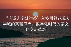 “花溪大學(xué)城約茶”科技引領(lǐng)花溪大學(xué)城約茶新風(fēng)尚，數(shù)字化時代的茶文化交流革新