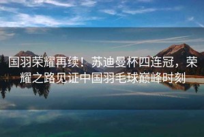 國羽榮耀再續！蘇迪曼杯四連冠，榮耀之路見證中國羽毛球巔峰時刻