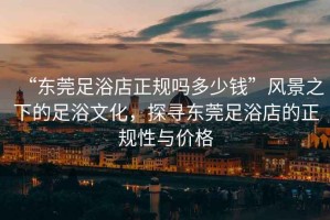 “東莞足浴店正規嗎多少錢”風景之下的足浴文化，探尋東莞足浴店的正規性與價格