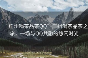 “廣州喝茶品茶QQ”廣州喝茶品茶之旅，一場與QQ共融的悠閑時光