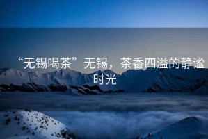 “無錫喝茶”無錫，茶香四溢的靜謐時光