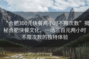 “合肥300元快餐兩小時不限次數”揭秘合肥快餐文化，一場三百元兩小時不限次數的獨特體驗