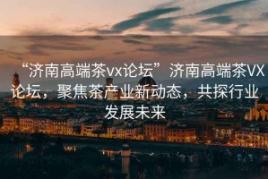 “濟(jì)南高端茶vx論壇”濟(jì)南高端茶VX論壇，聚焦茶產(chǎn)業(yè)新動(dòng)態(tài)，共探行業(yè)發(fā)展未來(lái)
