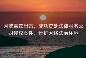 網警雷霆出擊，成功查處法律服務公司侵權案件，維護網絡法治環境