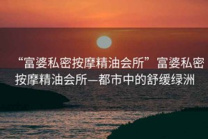 “富婆私密按摩精油會所”富婆私密按摩精油會所—都市中的舒緩綠洲
