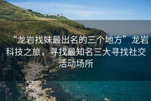 “龍巖找妹最出名的三個地方”龍巖科技之旅，尋找最知名三大尋找社交活動場所