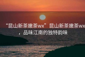 “昆山新茶嫩茶wx”昆山新茶嫩茶wx，品味江南的獨(dú)特韻味