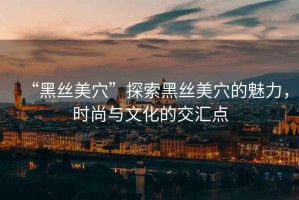 “黑絲美穴”探索黑絲美穴的魅力，時尚與文化的交匯點