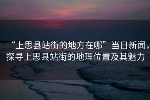 “上思縣站街的地方在哪”當(dāng)日新聞，探尋上思縣站街的地理位置及其魅力