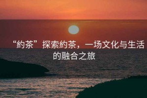 “約茶”探索約茶，一場文化與生活的融合之旅