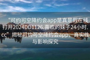 “可約可空降約會app是真是假在線打開2024DD1126.喜歡的妹子24小時.cc”揭秘可約可空降約會app，真實性與影響探究