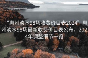“惠州淡水98場收費價目表2024”惠州淡水98場最新收費價目表公布，2024年調(diào)整細(xì)節(jié)一覽