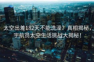太空出差182天不能洗澡？真相揭秘，宇航員太空生活挑戰(zhàn)大揭秘！