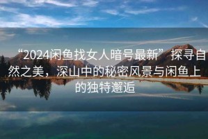 “2024閑魚找女人暗號最新”探尋自然之美，深山中的秘密風景與閑魚上的獨特邂逅