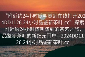 “附近約24小時(shí)隨叫隨到在線打開(kāi)2024DD1126.24小時(shí)品鑒新茶葉.cc”探索附近約24小時(shí)隨叫隨到的茶藝之旅，品鑒新茶葉的新紀(jì)元門戶—2024DD1126.24小時(shí)品鑒新茶葉.cc
