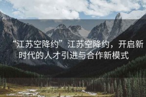 “江蘇空降約”江蘇空降約，開啟新時代的人才引進與合作新模式
