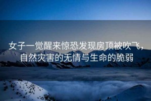 女子一覺醒來驚恐發(fā)現(xiàn)房頂被吹飛，自然災(zāi)害的無情與生命的脆弱