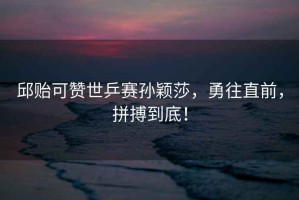 邱貽可贊世乒賽孫穎莎，勇往直前，拼搏到底！