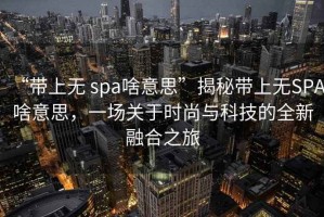 “帶上無 spa啥意思”揭秘帶上無SPA啥意思，一場關于時尚與科技的全新融合之旅