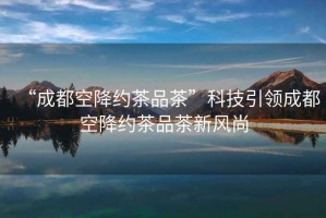 “成都空降約茶品茶”科技引領成都空降約茶品茶新風尚