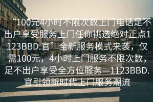 “100元4小時不限次數上門電話足不出戶享受服務上門任你挑選絕對正點1123BBD.官”全新服務模式來襲，僅需100元，4小時上門服務不限次數，足不出戶享受全方位服務—1123BBD.官引領新時代上門服務潮流