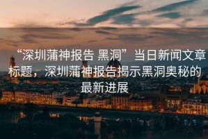 “深圳蒲神報告 黑洞”當日新聞文章標題，深圳蒲神報告揭示黑洞奧秘的最新進展