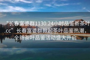 “長春富婆群1130.24小時品鑒新茶葉.cc”長春富婆群掀起茶葉品鑒熱潮，全新茶葉品鑒活動盛大開啟
