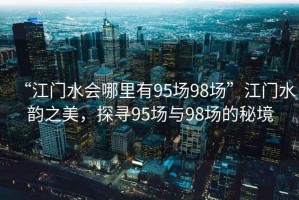 “江門水會(huì)哪里有95場(chǎng)98場(chǎng)”江門水韻之美，探尋95場(chǎng)與98場(chǎng)的秘境