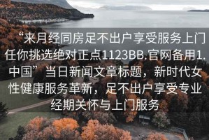 “來月經(jīng)同房足不出戶享受服務(wù)上門任你挑選絕對(duì)正點(diǎn)1123BB.官網(wǎng)備用1.中國(guó)”當(dāng)日新聞文章標(biāo)題，新時(shí)代女性健康服務(wù)革新，足不出戶享受專業(yè)經(jīng)期關(guān)懷與上門服務(wù)