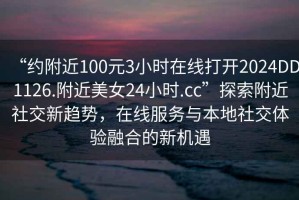 “約附近100元3小時在線打開2024DD1126.附近美女24小時.cc”探索附近社交新趨勢，在線服務(wù)與本地社交體驗融合的新機遇