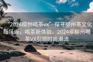 “2024柳州喝茶vx”探尋柳州茶文化新風尚，喝茶新體驗，2024年柳州喝茶VX引領時尚潮流