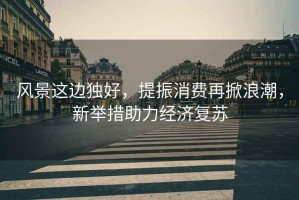 風景這邊獨好，提振消費再掀浪潮，新舉措助力經濟復蘇