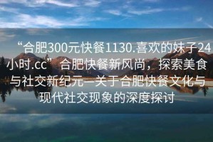 “合肥300元快餐1130.喜歡的妹子24小時.cc”合肥快餐新風尚，探索美食與社交新紀元—關于合肥快餐文化與現代社交現象的深度探討