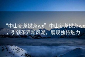 “中山新茶嫩茶wx”中山新茶嫩茶wx，引領(lǐng)茶界新風(fēng)潮，展現(xiàn)獨特魅力