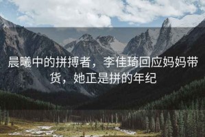 晨曦中的拼搏者，李佳琦回應(yīng)媽媽帶貨，她正是拼的年紀(jì)