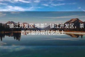 “鎮(zhèn)江開發(fā)區(qū) 喝茶”鎮(zhèn)江開發(fā)區(qū)，茶香四溢的現(xiàn)代化熱土
