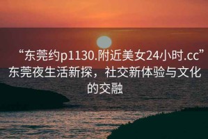 “東莞約p1130.附近美女24小時.cc”東莞夜生活新探，社交新體驗與文化的交融