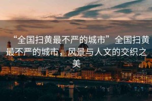 “全國掃黃最不嚴(yán)的城市”全國掃黃最不嚴(yán)的城市，風(fēng)景與人文的交織之美