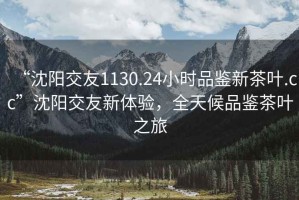 “沈陽交友1130.24小時品鑒新茶葉.cc”沈陽交友新體驗，全天候品鑒茶葉之旅