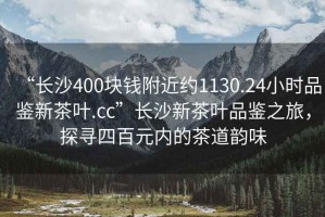 “長(zhǎng)沙400塊錢附近約1130.24小時(shí)品鑒新茶葉.cc”長(zhǎng)沙新茶葉品鑒之旅，探尋四百元內(nèi)的茶道韻味